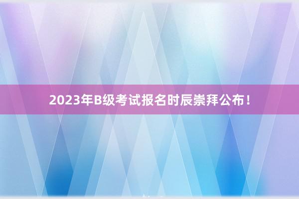 2023年B级考试报名时辰崇拜公布!